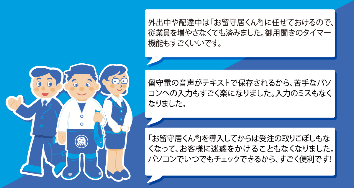 １．外出中や配達中は「お留守居くん」に任せておけるので、従業員を増やさなくても済みました。御用聞きのタイマー機能もすごくいいです。２．留守電の音声がテキストで保存されるから、苦手なパソコンへの入力もすごく楽になりました。入力のミスもなくなりました。３．「お留守居くん」を導入してからは受注の取りこぼしもなくなって、お客様に迷惑をかけることもなくなりました。パソコンでいつでもチェックできるから、すごく便利です!